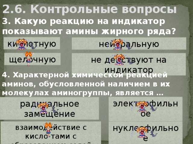 2.6. Контрольные вопросы 3. Какую реакцию на индикатор показывают амины жирного ряда? кислотную нейтральную щелочную не действуют на индикатор 4. Характерной химической реакцией аминов, обусловленной наличием в их молекулах аминогруппы, является … электрофильное присоединение радикальное замещение взаимодействие с кисло-тами с образованием солей нуклеофильное присоединение 