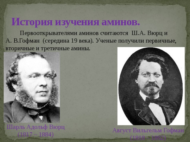История изучения аминов.  Первооткрывателями аминов считаются Ш.А. Вюрц и А. В.Гофман (середина 19 века). Ученые получили первичные, вторичные и третичные амины.  Шарль Адольф Вюрц (1817 – 1884) Август Вильгельм Гофман (1818 – 1892) 
