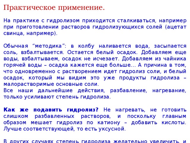 Практическое применение. На практике с гидролизом приходится сталкиваться, например при приготовлении растворов гидролизующихся солей (ацетат свинца, например). Обычная “методика”: в колбу наливается вода, засыпается соль, взбалтывается. Остается белый осадок. Добавляем еще воды, взбалтываем, осадок не исчезает. Добавляем из чайника горячей воды – осадка кажется еще больше… А причина в том, что одновременно с растворением идет гидролиз соли, и белый осадок, который мы видим это уже продукты гидролиза – малорастворимые основные соли. Все наши дальнейшие действия, разбавление, нагревание, только усиливают степень гидролиза. Как же подавить гидролиз? Не нагревать, не готовить слишком разбавленных растворов, и поскольку главным образом мешает гидролиз по катиону – добавить кислоты. Лучше соответствующей, то есть уксусной. В других случаях степень гидролиза желательно увеличить, и чтобы сделать щелочной моющий раствор бельевой соды более активным, мы его нагреваем – степень гидролиза карбоната натрия при этом возрастает. 