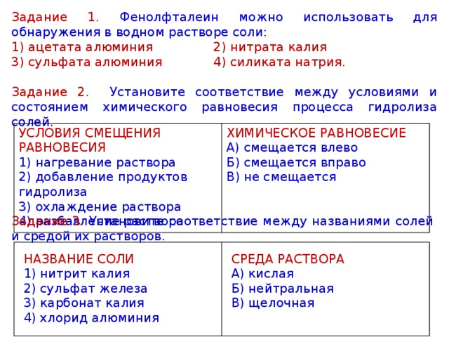 Задание 1. Фенолфталеин можно использовать для обнаружения в водном растворе соли: 1) ацетата алюминия     2) нитрата калия   3) сульфата алюминия    4) силиката натрия. Задание 2. Установите соответствие между условиями и состоянием химического равновесия процесса гидролиза солей. УСЛОВИЯ СМЕЩЕНИЯ РАВНОВЕСИЯ 1) нагревание раствора  2) добавление продуктов гидролиза  3) охлаждение раствора  4) разбавление раствора ХИМИЧЕСКОЕ РАВНОВЕСИЕ А) смещается влево  Б) смещается вправо  В) не смещается Задание 3. Установите соответствие между названиями солей и средой их растворов. НАЗВАНИЕ СОЛИ 1) нитрит калия  2) сульфат железа  3) карбонат калия  4) хлорид алюминия СРЕДА РАСТВОРА А) кислая  Б) нейтральная   В) щелочная 
