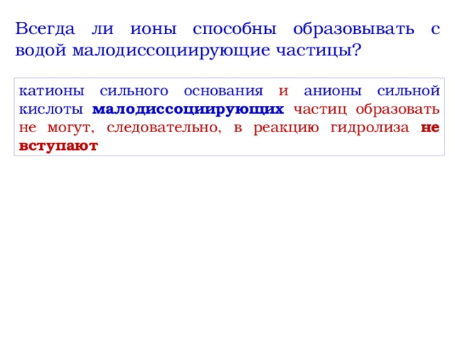 Всегда ли ионы способны образовывать с водой малодиссоциирующие частицы? катионы сильного основания и анионы сильной кислоты  малодиссоциирующих частиц образовать не могут, следовательно, в реакцию гидролиза не вступают 