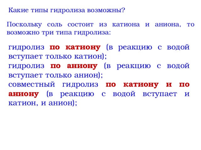 Какие типы гидролиза возможны? Поскольку соль состоит из катиона и аниона, то возможно три типа гидролиза: гидролиз по катиону (в реакцию с водой вступает только катион); гидролиз по аниону (в реакцию с водой вступает только анион); совместный гидролиз по катиону и по аниону (в реакцию с водой вступает и катион, и анион); 