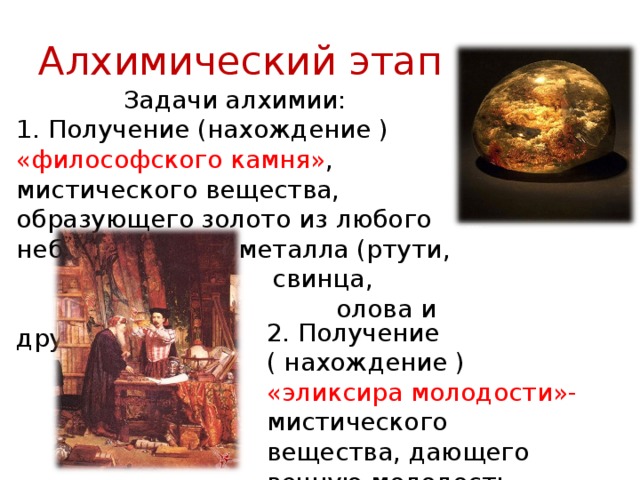 Алхимический этап Задачи алхимии: 1. Получение (нахождение ) «философского камня» , мистического вещества, образующего золото из любого неблагородного металла (ртути,     свинца,      олова и других). 2. Получение ( нахождение ) «эликсира молодости»- мистического вещества, дающего вечную молодость. 