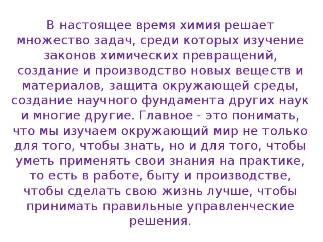 В настоящее время химия решает множество задач, среди которых изучение законов химических превращений, создание и производство новых веществ и материалов, защита окружающей среды, создание научного фундамента других наук и многие другие. Главное - это понимать, что мы изучаем окружающий мир не только для того, чтобы знать, но и для того, чтобы уметь применять свои знания на практике, то есть в работе, быту и производстве, чтобы сделать свою жизнь лучше, чтобы принимать правильные управленческие решения. 