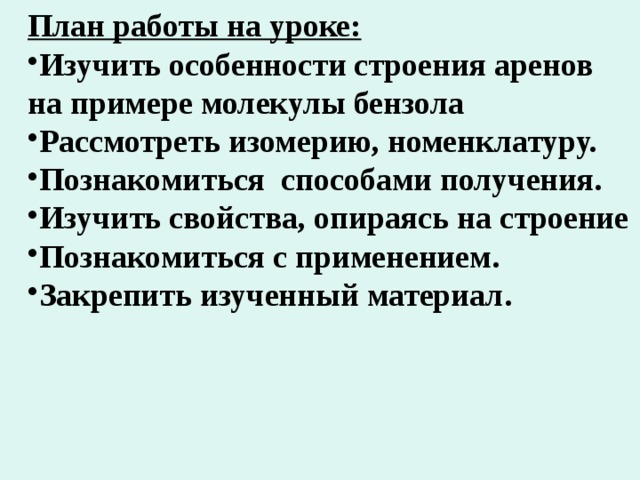 План работы на уроке: Изучить особенности строения аренов на примере молекулы бензола Рассмотреть изомерию, номенклатуру. Познакомиться способами получения. Изучить свойства, опираясь на строение Познакомиться с применением. Закрепить изученный материал. 