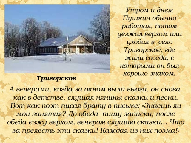 Утром и днем Пушкин обычно работал, потом уезжал верхом или уходил в село Тригорское, где жили соседи, с которыми он был хорошо знаком. Тригорское А вечерами, когда за окном выла вьюга, он снова, как в детстве, слушал нянины сказки и песни. Вот как поэт писал брату в письме: «Знаешь ли мои занятия? До обеда пишу записки, после обеда езжу верхом, вечером слушаю сказки… Что за прелесть эти сказки! Каждая из них поэма!» 