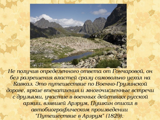 Не получив определенного ответа от Гончаровой, он без разрешения властей сразу самовольно уехал на Кавказ. Это путешествие по Военно-Грузинской дороге, яркие впечатления и многочисленные встречи с друзьями, участие в военных действиях русской армии, взявшей Арзрум, Пушкин описал в автобиографическом произведении 