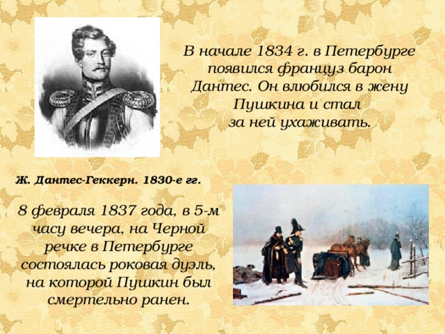 В начале 1834 г. в Петербурге появился француз барон Дантес. Он влюбился в жену Пушкина и стал за ней ухаживать. Ж. Дантес-Геккерн. 1830-е гг. 8 февраля 1837 года, в 5-м часу вечера, на Черной речке в Петербурге состоялась роковая дуэль, на которой Пушкин был смертельно ранен. 