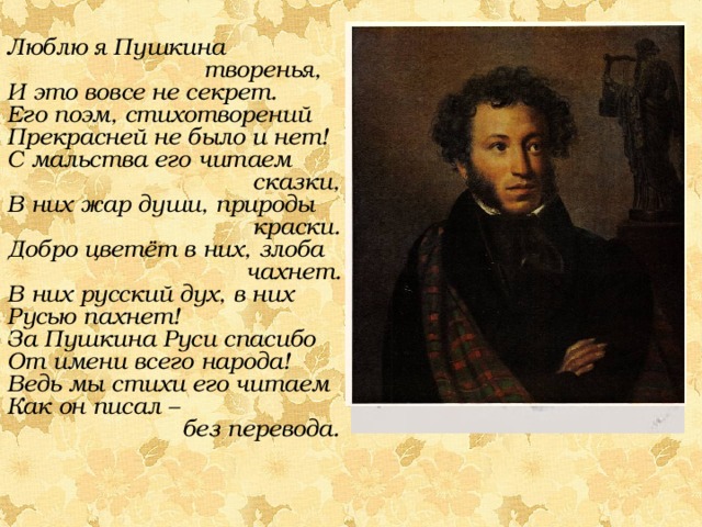 Люблю я Пушкина творенья, И это вовсе не секрет. Его поэм, стихотворений Прекрасней не было и нет! С мальства его читаем сказки, В них жар души, природы краски. Добро цветёт в них, злоба чахнет. В них русский дух, в них Русью пахнет! За Пушкина Руси спасибо От имени всего народа! Ведь мы стихи его читаем Как он писал – без перевода. 