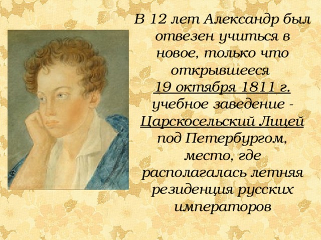 В 12 лет Александр был отвезен учиться в новое, только что открывшееся 19 октября 1811 г. учебное заведение - Царскосельский Лицей под Петербургом, место, где располагалась летняя резиденция русских императоров 