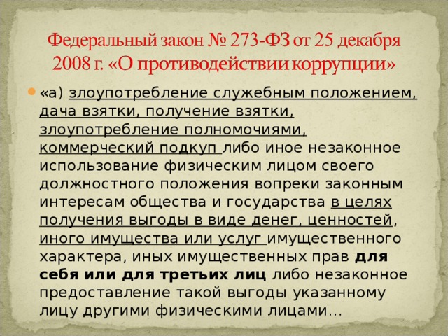 «а) злоупотребление служебным положением, дача взятки, получение взятки, злоупотребление полномочиями, коммерческий подкуп либо иное незаконное использование физическим лицом своего должностного положения вопреки законным интересам общества и государства в целях получения выгоды в виде денег, ценностей , иного имущества или услуг имущественного характера, иных имущественных прав для себя или для третьих лиц либо незаконное предоставление такой выгоды указанному лицу другими физическими лицами… 