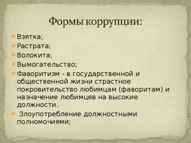 Взятка; Растрата; Волокита; Вымогательство; Фаворитизм - в государственной и общественной жизни страстное покровительство любимцам (фаворитам) и назначение любимцев на высокие должности.   Злоупотребление должностными полномочиями;  