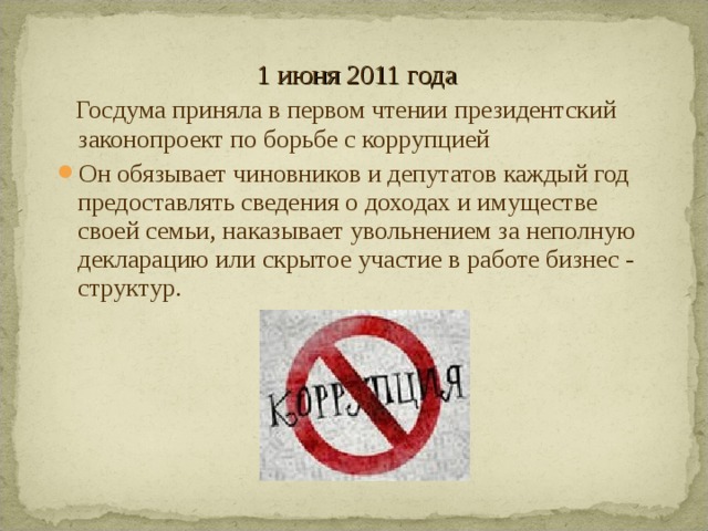 1 июня 2011 года  Госдума приняла в первом чтении президентский законопроект по борьбе с коррупцией Он обязывает чиновников и депутатов каждый год предоставлять сведения о доходах и имуществе своей семьи, наказывает увольнением за неполную декларацию или скрытое участие в работе бизнес - структур.  