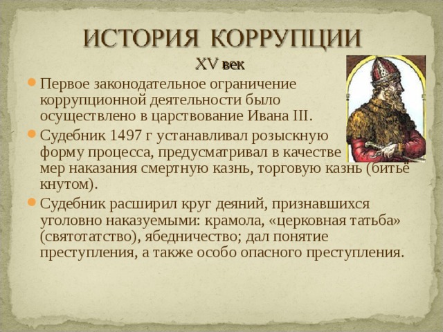 XV век Первое законодательное ограничение коррупционной деятельности было осуществлено в царствование Ивана III. Судебник 1497 г устанавливал розыскную форму процесса, предусматривал в качестве мер наказания смертную казнь, торговую казнь (битьё кнутом). Судебник расширил круг деяний, признавшихся уголовно наказуемыми: крамола, «церковная татьба» (святотатство), ябедничество; дал понятие преступления, а также особо опасного преступления.  
