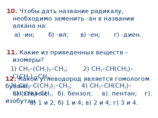 10.  Чтобы дать название радикалу, необходимо заменить -ан в названии алкана на:  а) -ин; б) -ил; в) -ен; г) -диен.  11. Какие из приведенных веществ – изомеры?  1) СН 3 –(СН 2 ) 5 –СН 3 ; 2) СН 3 –СН(CH 3 )– С(CH 3 ) 2 –СН 3 ;  3) СН 3 –С(CH 3 ) 2 –СН 3 ; 4) СН 3 –СН(CH 3 )– СH(CH 3 )–СН 3 .  а) 1 и 2; б) 1 и 4; в) 2 и 4; г) 3 и 4. 12. Какой углеводород является гомологом бутана:  а). этилен; б). бензол; в). пентан; г). изобутан. 