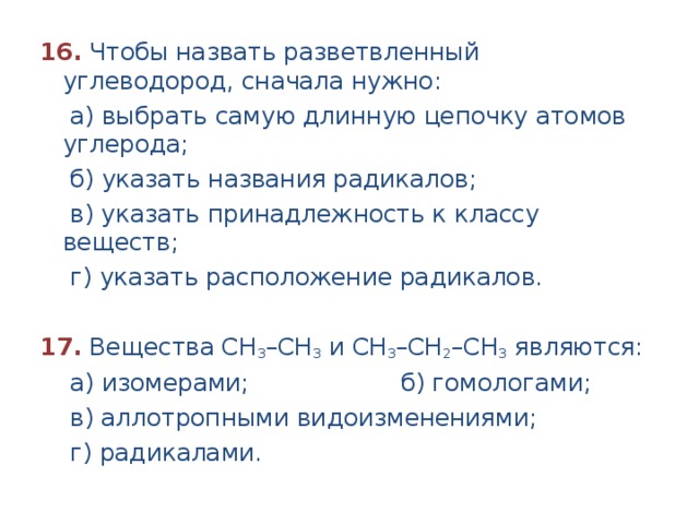 16.  Чтобы назвать разветвленный углеводород, сначала нужно:  а) выбрать самую длинную цепочку атомов углерода;  б) указать названия радикалов;  в) указать принадлежность к классу веществ;  г) указать расположение радикалов.  17.  Вещества СН 3 –СН 3 и СН 3 –СН 2 –СН 3 являются:  а) изомерами; б) гомологами;  в) аллотропными видоизменениями;  г) радикалами. 