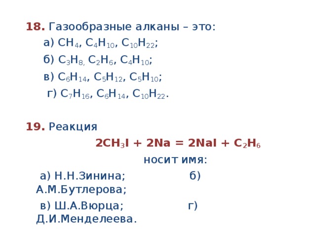 18.  Газообразные алканы – это:  а) СН 4 , С 4 Н 10 , С 10 Н 22 ;  б) С 3 Н 8, С 2 Н 6 , С 4 Н 10 ;  в) С 6 Н 14 , С 5 Н 12 , С 5 Н 10 ;  г) С 7 Н 16 , С 6 Н 14 , С 10 Н 22 .  19. Реакция  2СН 3 I + 2Na = 2NaI + C 2 Н 6  носит имя:  а) Н.Н.Зинина; б) А.М.Бутлерова;  в) Ш.А.Вюрца; г) Д.И.Менделеева. 