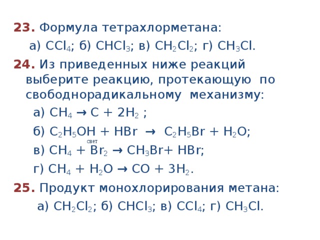 23.  Формула тетрахлорметана:  а) ССl 4 ; б) СНСl 3 ; в) СН 2 Сl 2 ; г) СН 3 Сl. 24.  Из приведенных ниже реакций выберите реакцию, протекающую по свободнорадикальному механизму:  а) СН 4  → С + 2Н 2 ;  б) С 2 Н 5 ОН + HBr → С 2 Н 5 Br + Н 2 O;  в) СН 4 + Br 2  → С H 3 Br + Н Br ;  г) СН 4 + Н 2 О → СО + 3Н 2 . 25. Продукт монохлорирования метана:  а) СН 2 Сl 2 ; б) СНСl 3 ; в) ССl 4 ; г) СН 3 Cl.  свет 