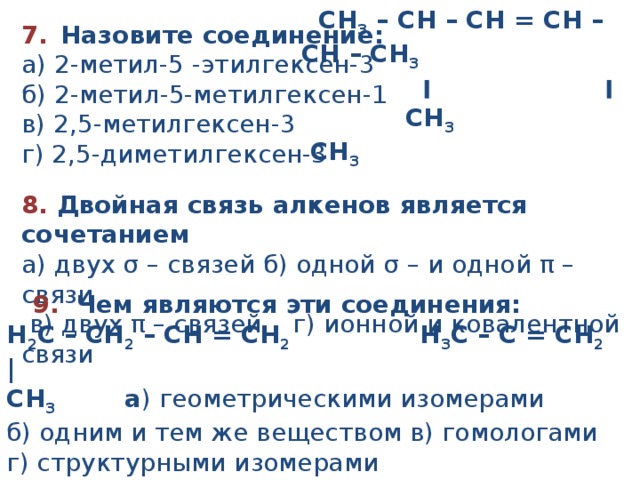  CH 3  – CH – CH = CH – CH – CH 3               ׀                         ׀             CH 3                      CH 3 7.    Назовите соединение:   а ) 2 -метил -5 -этилгексен - 3 б ) 2 -метил -5-метилгексен - 1  в ) 2,5- метил гексен - 3 г ) 2,5 - ди метил гексен - 3 8. Двойная связь алкенов является сочетанием а) двух σ – связей б) одной σ – и одной π – связи  в) двух π – связей г) ионной и ковалентной связи  9. Чем являются эти соединения: Н 2 С – СН 2  – СН = СН 2   Н 3 С – С = СН 2 | СН 3 а ) геометрическими изомерами б) одним и тем же веществом в) гомологами г) структурными изомерами 