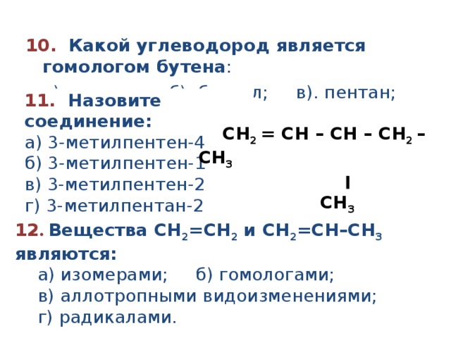 10.   Какой углеводород является гомологом бутена :  а). этилен; б). бензол; в). пентан; г). изобутан. 11.   Назовите соединение:    а ) 3-метилпентен- 4 б ) 3-метилпентен- 1  в ) 3 - метил пентен -2 г ) 3-метилпент а н-2  CH 2  = CH – CH – CH 2  – CH 3                          ׀                     CH 3         12 .  Вещества СН 2 = СН 2 и СН 2 = СН–СН 3 являются:  а) изомерами; б) гомологами;  в) аллотропными видоизменениями;  г) радикалами. 