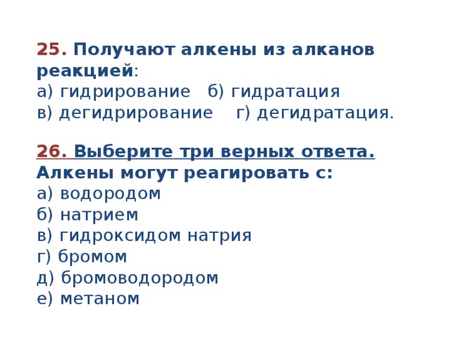 25.  Получают алкены из алканов реакцией : а) гидрирование б) гидратация в) дегидрирование г) дегидратация. 26. Выберите три верных ответа. Алкены могут реагировать с: а) водородом б) натрием в) гидроксидом натрия г) бромом д) бромоводородом е) метаном 