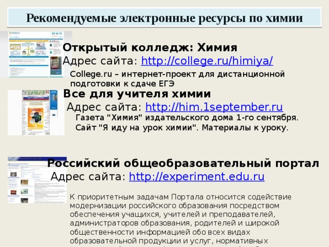 Рекомендуемые электронные ресурсы по химии Открытый колледж: Химия  Адрес сайта:  http://college.ru/himiya/ College.ru – интернет-проект для дистанционной подготовки к сдаче ЕГЭ Все для учителя химии  Адрес сайта:  http://him.1september.ru Газета 