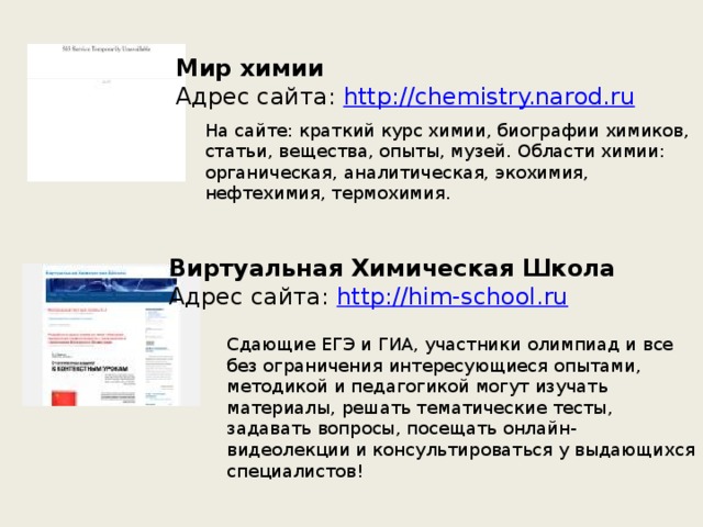 Мир химии  Адрес сайта:  http://chemistry.narod.ru На сайте: краткий курс химии, биографии химиков, статьи, вещества, опыты, музей. Области химии: органическая, аналитическая, экохимия, нефтехимия, термохимия. Виртуальная Химическая Школа  Адрес сайта:  http://him-school.ru Cдающие ЕГЭ и ГИА, участники олимпиад и все без ограничения интересующиеся опытами, методикой и педагогикой могут изучать материалы, решать тематические тесты, задавать вопросы, посещать онлайн-видеолекции и консультироваться у выдающихся специалистов! 