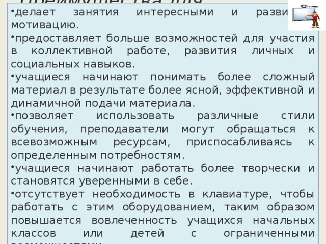 делает занятия интересными и развивает мотивацию. предоставляет больше возможностей для участия в коллективной работе, развития личных и социальных навыков. учащиеся начинают понимать более сложный материал в результате более ясной, эффективной и динамичной подачи материала. позволяет использовать различные стили обучения, преподаватели могут обращаться к всевозможным ресурсам, приспосабливаясь к определенным потребностям. учащиеся начинают работать более творчески и становятся уверенными в себе. отсутствует необходимость в клавиатуре, чтобы работать с этим оборудованием, таким образом повышается вовлеченность учащихся начальных классов или детей с ограниченными возможностями. Преимущества для учащихся:   