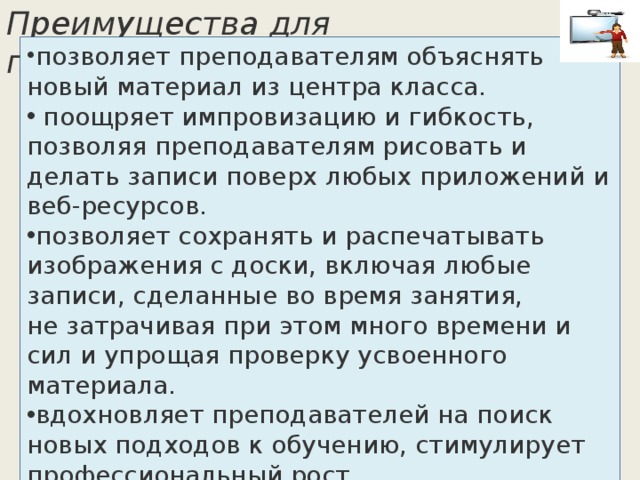 позволяет преподавателям объяснять новый материал из центра класса.  поощряет импровизацию и гибкость, позволяя преподавателям рисовать и делать записи поверх любых приложений и веб-ресурсов. позволяет сохранять и распечатывать изображения с доски, включая любые записи, сделанные во время занятия, не затрачивая при этом много времени и сил и упрощая проверку усвоенного материала. вдохновляет преподавателей на поиск новых подходов к обучению, стимулирует профессиональный рост. Преимущества для преподавателя:   