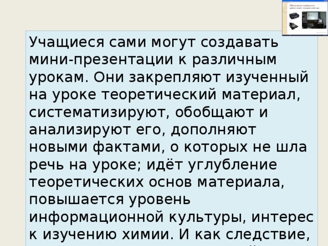 Учащиеся сами могут создавать мини-презентации к различным урокам. Они закрепляют изученный на уроке теоретический материал, систематизируют, обобщают и анализируют его, дополняют новыми фактами, о которых не шла речь на уроке; идёт углубление теоретических основ материала, повышается уровень информационной культуры, интерес к изучению химии. И как следствие, повышается качество знаний учащихся. 