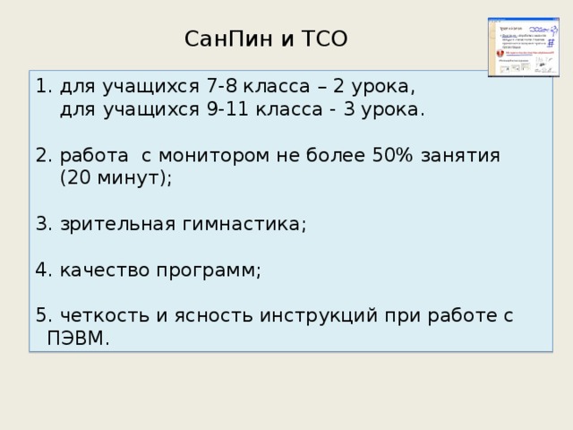 СанПин и ТСО 1. для учащихся 7-8 класса – 2 урока,  для учащихся 9-11 класса - 3 урока. 2. работа с монитором не более 50% занятия  (20 минут); 3. зрительная гимнастика; 4. качество программ; 5. четкость и ясность инструкций при работе с ПЭВМ. 