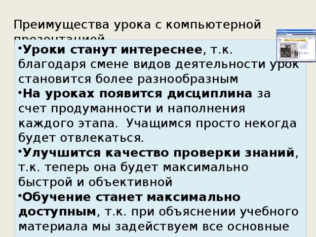 Преимущества урока с компьютерной презентацией Уроки станут интереснее , т.к. благодаря смене видов деятельности урок становится более разнообразным На уроках появится дисциплина  за счет продуманности и наполнения каждого этапа.  Учащимся просто некогда будет отвлекаться. Улучшится качество проверки знаний , т.к. теперь она будет максимально быстрой и объективной Обучение станет максимально доступным , т.к. при объяснении учебного материала мы задействуем все основные каналы восприятия и дадим материал максимально наглядно. 