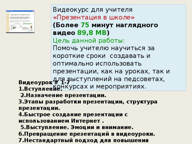 Видеокурс для учителя «Презентация в школе» (Более   75   минут наглядного видео   89,8 MB ) Цель данной работы: Помочь учителю научиться за короткие сроки  создавать и оптимально использовать презентации, как на уроках, так и для выступлений на педсоветах, конкурсах и мероприятиях. Видеоурок # 1-7 1.Вступление.  2.Назначение презентации. 3.Этапы разработки презентации, структура презентации. 4.Быстрое создание презентации с использованием Интернет .  5.Выступление. Эмоции и внимание. 6.Превращение презентаций в видеоуроки. 7.Нестандартный подход для повышения интереса .  