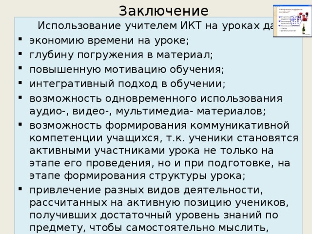 Заключение  Использование учителем ИКТ на уроках дает: экономию времени на уроке; глубину погружения в материал; повышенную мотивацию обучения; интегративный подход в обучении; возможность одновременного использования аудио-, видео-, мультимедиа- материалов; возможность формирования коммуникативной компетенции учащихся, т.к. ученики становятся активными участниками урока не только на этапе его проведения, но и при подготовке, на этапе формирования структуры урока; привлечение разных видов деятельности, рассчитанных на активную позицию учеников, получивших достаточный уровень знаний по предмету, чтобы самостоятельно мыслить, спорить, рассуждать, научившихся учиться, самостоятельно добывать необходимую информацию. 