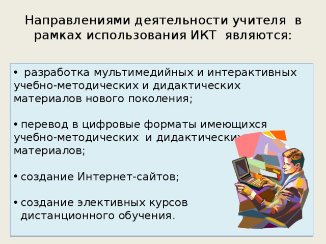 Направлениями деятельности учителя  в рамках использования ИКТ являются:  разработка мультимедийных и интерактивных учебно-методических и дидактических материалов нового поколения;  перевод в цифровые форматы имеющихся учебно-методических  и дидактических материалов;  создание Интернет-сайтов;  создание элективных курсов  дистанционного обучения. 