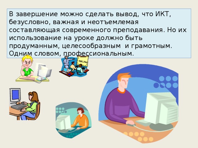 В завершение можно сделать вывод, что ИКТ, безусловно, важная и неотъемлемая составляющая современного преподавания. Но их использование на уроке должно быть продуманным, целесообразным и грамотным. Одним словом, профессиональным. 