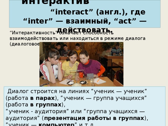 “ интерактив”  “interact” (англ.), где “inter” — взаимный, “act” — действовать. “ Интерактивность” означает способность взаимодействовать или находиться в режиме диалога (диалоговое обучение).   Диалог строится на линиях “ученик — ученик” (работа в парах ), “ученик — группа учащихся” (работа в группах ), “ ученик - аудитория” или “группа учащихся — аудитория” ( презентация работы в группах ), “ученик — компьютер ” и т.д. 