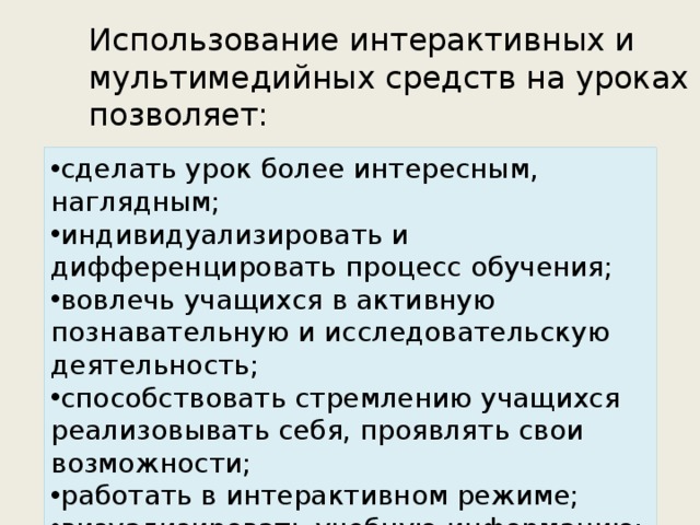 Использование интерактивных и мультимедийных средств на уроках позволяет: сделать урок более интересным, наглядным; индивидуализировать и дифференцировать процесс обучения;  вовлечь учащихся в активную познавательную и исследовательскую деятельность; способствовать стремлению учащихся реализовывать себя, проявлять свои возможности; работать в интерактивном режиме; визуализировать учебную информацию; осуществлять контроль, самоконтроль.  