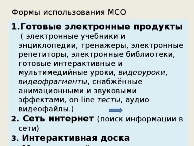 Формы использования МСО   Готовые электронные продукты  ( электронные учебники и энциклопедии, тренажеры, электронные репетиторы, электронные библиотеки, готовые интерактивные и мультимедийные уроки,  видеоуроки , видеофрагменты , снабжённые анимационными и звуковыми эффектами, on-line тесты , аудио-видеофайлы .) 2 . Сеть интернет (поиск информации в сети) 3. Интерактивная доска   4. Мультимедийные презентации 