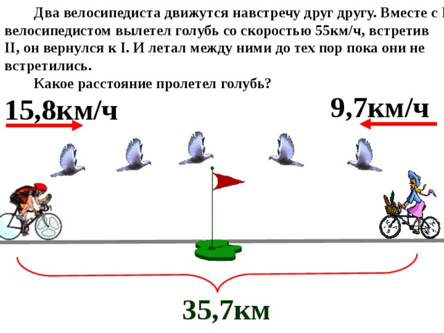  Два велосипедиста движутся навстречу друг другу. Вместе с I велосипедистом вылетел голубь со скоростью 55км/ч, встретив II , он вернулся к I . И летал между ними до тех пор пока они не встретились.  Какое расстояние пролетел голубь?  35,7км  9,7км/ч 15,8км/ч 