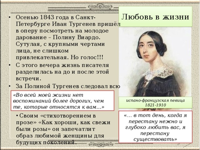 Любовь в жизни Осенью 1843 года в Санкт-Петербурге Иван Тургенев пришёл в оперу посмотреть на молодое дарование – Полину Виардо. Сутулая, с крупными чертами лица, не слишком привлекательная. Но голос!!! С этого вечера жизнь писателя разделилась на до и после этой встречи. За Полиной Тургенев следовал всю свою жизнь. Ради неё он оставил Родину, родных, друзей. «Во всей моей жизни нет воспоминаний более дорогих, чем те, которые относятся к вам…» испано-французская певица 1821-1910 «… в тот день, когда я перестану нежно и глубоко любить вас, я перестану существовать»  Своим «стихотворением в прозе» «Как хороши, как свежи были розы» он запечатлит образ любимой женщины для будущих поколений. 