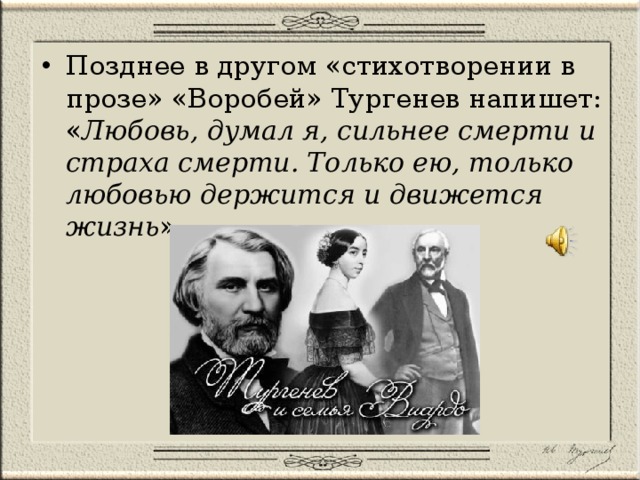 Позднее в другом «стихотворении в прозе» «Воробей» Тургенев напишет: « Любовь, думал я, сильнее смерти и страха смерти. Только ею, только любовью держится и движется жизнь ». 