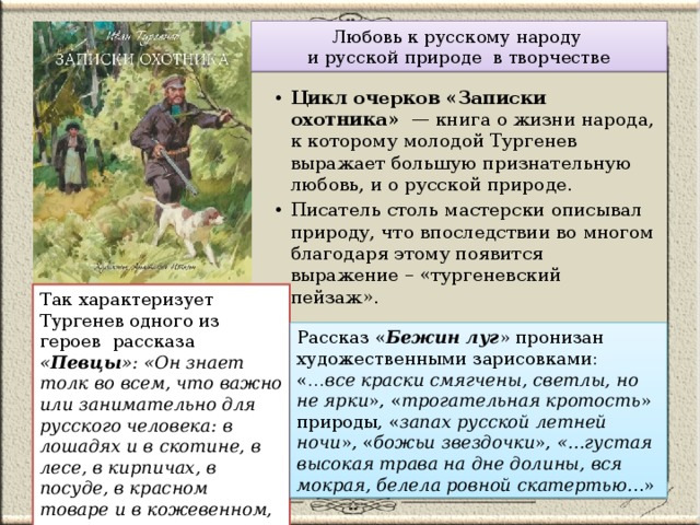 Любовь к русскому народу  и русской природе в творчестве Цикл очерков «Записки охотника» — книга о жизни народа, к которому молодой Тургенев выражает большую признательную любовь, и о русской природе. Писатель столь мастерски описывал природу, что впоследствии во многом благодаря этому появится выражение – «тургеневский пейзаж».    Так характеризует Тургенев одного из героев рассказа « Певцы »: «Он знает толк во всем, что важно или занимательно для русского человека: в лошадях и в скотине, в лесе, в кирпичах, в посуде, в красном товаре и в кожевенном, в песнях и в плясках…». Рассказ « Бежин луг » пронизан художественными зарисовками: «… все краски смягчены, светлы, но не ярки », « трогательная кротость » природы, « запах русской летней ночи », « божьи звездочки », «...густая высокая трава на дне долины, вся мокрая, белела ровной скатертью. ..» 