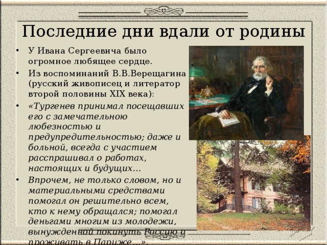 Последние дни вдали от родины У Ивана Сергеевича было огромное любящее сердце. Из воспоминаний В.В.Верещагина (русский живописец и литератор второй половины XIX века): «Тургенев принимал посещавших его с замечательною любезностью и предупредительностью; даже и больной, всегда с участием расспрашивал о работах, настоящих и будущих… Впрочем, не только словом, но и материальными средствами помогал он решительно всем, кто к нему обращался; помогал деньгами многим из молодежи, вынужденной покинуть Россию и проживать в Париже…». 