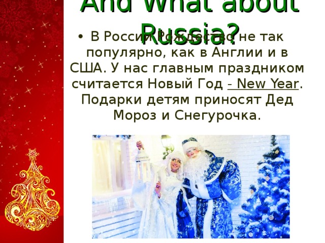 And What about Russia? В России Рождество не так популярно, как в Англии и в США. У нас главным праздником считается Новый Год - New Year . Подарки детям приносят Дед Мороз и Снегурочка.   
