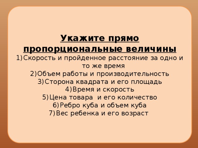 Укажите прямо пропорциональные величины Скорость и пройденное расстояние за одно и то же время Объем работы и производительность Сторона квадрата и его площадь Время и скорость Цена товара и его количество Ребро куба и объем куба Вес ребенка и его возраст 