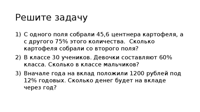 Решите задачу С одного поля собрали 45,6 центнера картофеля, а с другого 75% этого количества. Сколько картофеля собрали со второго поля? В классе 30 учеников. Девочки составляют 60% класса. Сколько в классе мальчиков? Вначале года на вклад положили 1200 рублей под 12% годовых. Сколько денег будет на вкладе через год? 