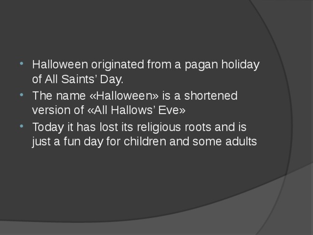 Halloween originated from a pagan holiday of All Saints’ Day. The name «Halloween» is a shortened version of «All Hallows’ Eve» Today it has lost its religious roots and is just a fun day for children and some adults      