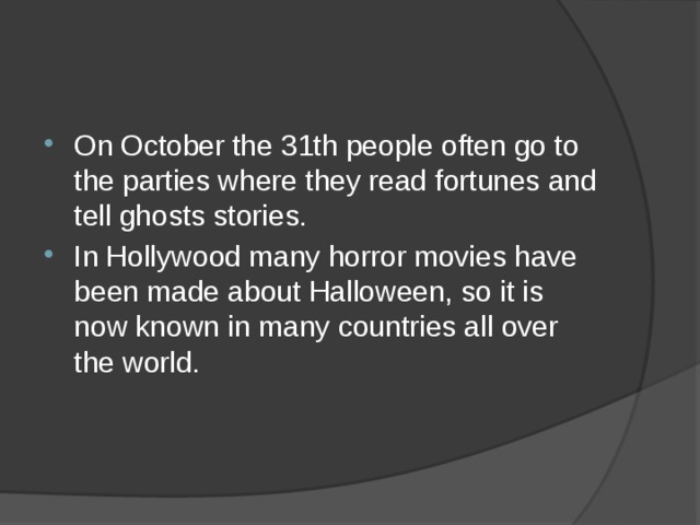On October the 31th people often go to the parties where they read fortunes and tell ghosts stories.  In Hollywood many horror movies have been made about Halloween, so it is now known in many countries all over the world.    