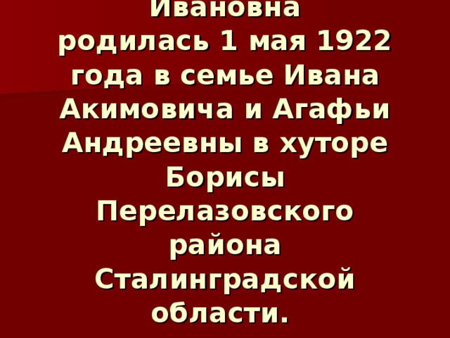 Орлова Александра Ивановна  родилась 1 мая 1922 года в семье Ивана Акимовича и Агафьи Андреевны в хуторе Борисы Перелазовского района Сталинградской области. 